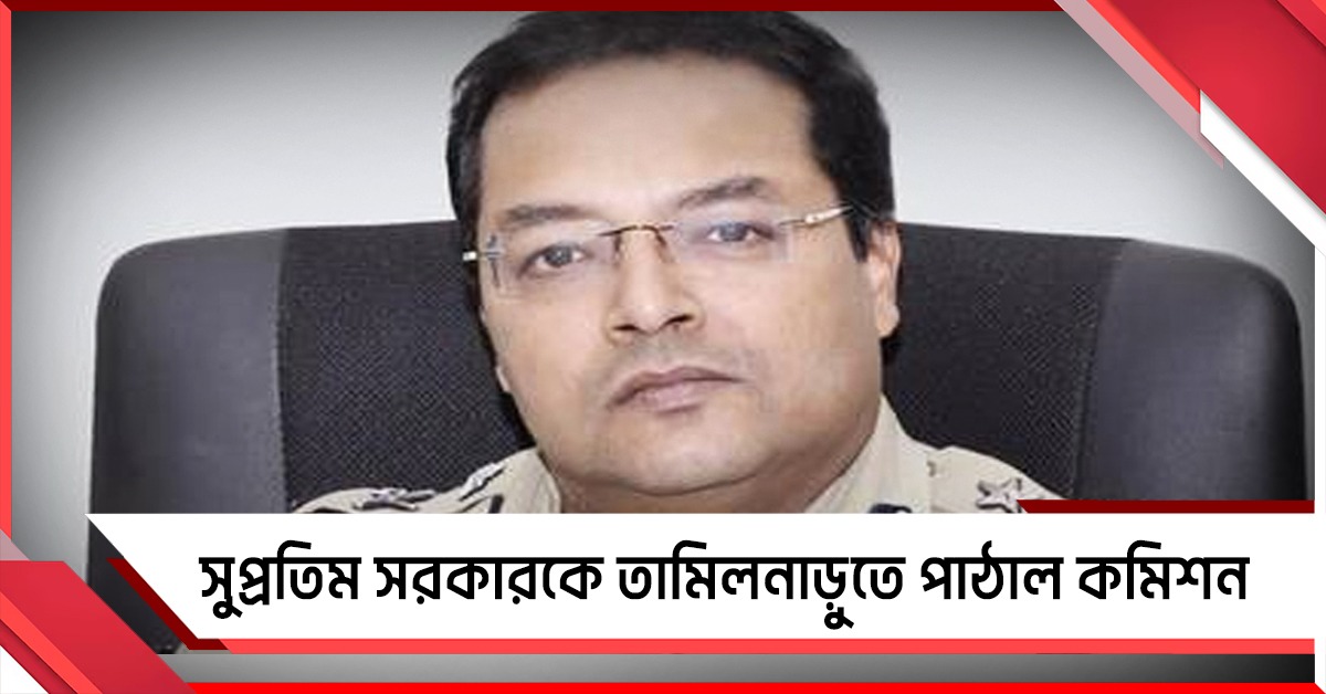 বাংলার অভিজ্ঞ আইপিএস সুপ্রতিম সরকারকে তামিলনাড়ুতে পাঠাল কমিশন